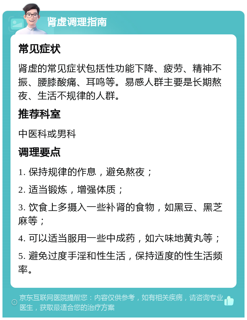 肾虚调理指南 常见症状 肾虚的常见症状包括性功能下降、疲劳、精神不振、腰膝酸痛、耳鸣等。易感人群主要是长期熬夜、生活不规律的人群。 推荐科室 中医科或男科 调理要点 1. 保持规律的作息，避免熬夜； 2. 适当锻炼，增强体质； 3. 饮食上多摄入一些补肾的食物，如黑豆、黑芝麻等； 4. 可以适当服用一些中成药，如六味地黄丸等； 5. 避免过度手淫和性生活，保持适度的性生活频率。