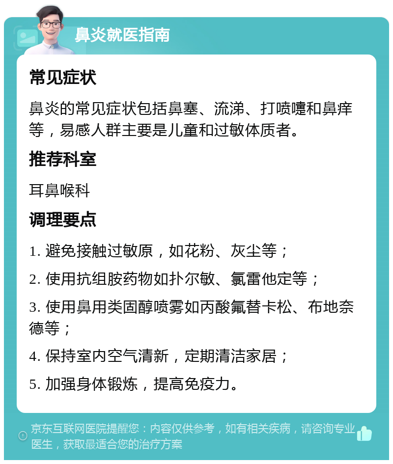 鼻炎就医指南 常见症状 鼻炎的常见症状包括鼻塞、流涕、打喷嚏和鼻痒等，易感人群主要是儿童和过敏体质者。 推荐科室 耳鼻喉科 调理要点 1. 避免接触过敏原，如花粉、灰尘等； 2. 使用抗组胺药物如扑尔敏、氯雷他定等； 3. 使用鼻用类固醇喷雾如丙酸氟替卡松、布地奈德等； 4. 保持室内空气清新，定期清洁家居； 5. 加强身体锻炼，提高免疫力。