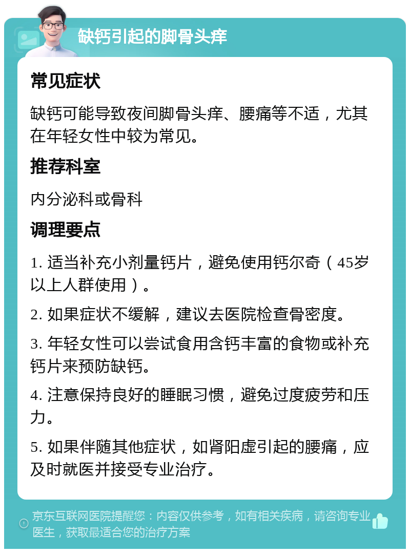 缺钙引起的脚骨头痒 常见症状 缺钙可能导致夜间脚骨头痒、腰痛等不适，尤其在年轻女性中较为常见。 推荐科室 内分泌科或骨科 调理要点 1. 适当补充小剂量钙片，避免使用钙尔奇（45岁以上人群使用）。 2. 如果症状不缓解，建议去医院检查骨密度。 3. 年轻女性可以尝试食用含钙丰富的食物或补充钙片来预防缺钙。 4. 注意保持良好的睡眠习惯，避免过度疲劳和压力。 5. 如果伴随其他症状，如肾阳虚引起的腰痛，应及时就医并接受专业治疗。