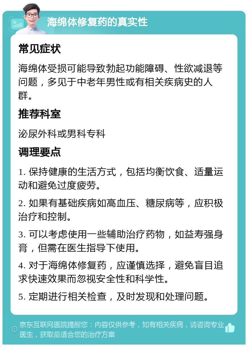 海绵体修复药的真实性 常见症状 海绵体受损可能导致勃起功能障碍、性欲减退等问题，多见于中老年男性或有相关疾病史的人群。 推荐科室 泌尿外科或男科专科 调理要点 1. 保持健康的生活方式，包括均衡饮食、适量运动和避免过度疲劳。 2. 如果有基础疾病如高血压、糖尿病等，应积极治疗和控制。 3. 可以考虑使用一些辅助治疗药物，如益寿强身膏，但需在医生指导下使用。 4. 对于海绵体修复药，应谨慎选择，避免盲目追求快速效果而忽视安全性和科学性。 5. 定期进行相关检查，及时发现和处理问题。