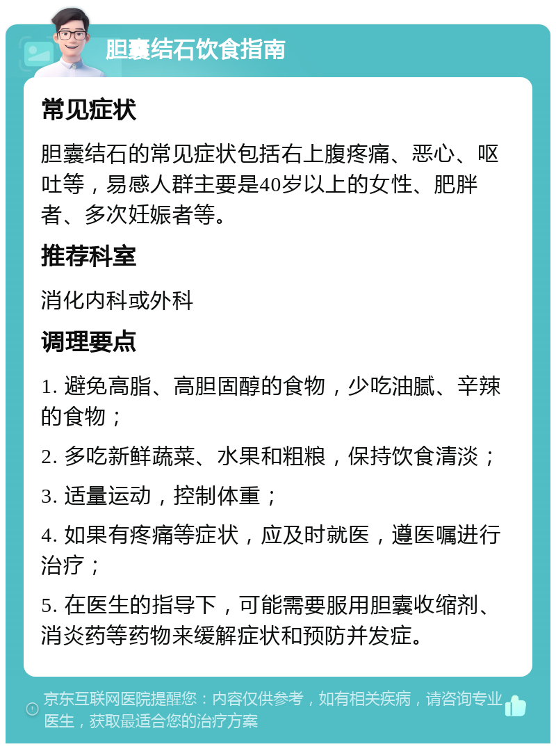 胆囊结石饮食指南 常见症状 胆囊结石的常见症状包括右上腹疼痛、恶心、呕吐等，易感人群主要是40岁以上的女性、肥胖者、多次妊娠者等。 推荐科室 消化内科或外科 调理要点 1. 避免高脂、高胆固醇的食物，少吃油腻、辛辣的食物； 2. 多吃新鲜蔬菜、水果和粗粮，保持饮食清淡； 3. 适量运动，控制体重； 4. 如果有疼痛等症状，应及时就医，遵医嘱进行治疗； 5. 在医生的指导下，可能需要服用胆囊收缩剂、消炎药等药物来缓解症状和预防并发症。