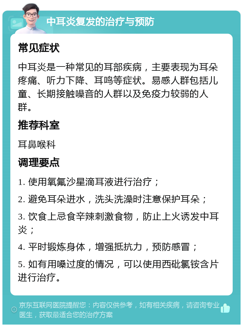 中耳炎复发的治疗与预防 常见症状 中耳炎是一种常见的耳部疾病，主要表现为耳朵疼痛、听力下降、耳鸣等症状。易感人群包括儿童、长期接触噪音的人群以及免疫力较弱的人群。 推荐科室 耳鼻喉科 调理要点 1. 使用氧氟沙星滴耳液进行治疗； 2. 避免耳朵进水，洗头洗澡时注意保护耳朵； 3. 饮食上忌食辛辣刺激食物，防止上火诱发中耳炎； 4. 平时锻炼身体，增强抵抗力，预防感冒； 5. 如有用嗓过度的情况，可以使用西砒氯铵含片进行治疗。