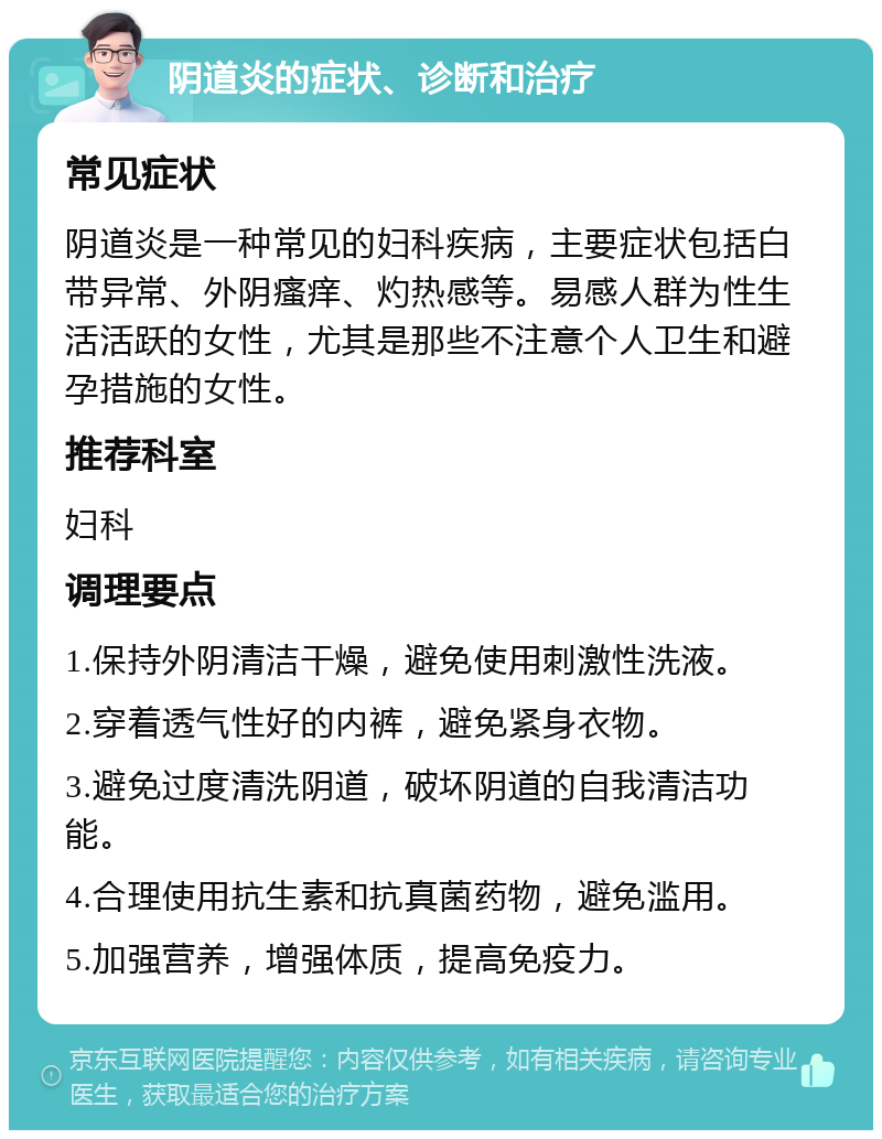 阴道炎的症状、诊断和治疗 常见症状 阴道炎是一种常见的妇科疾病，主要症状包括白带异常、外阴瘙痒、灼热感等。易感人群为性生活活跃的女性，尤其是那些不注意个人卫生和避孕措施的女性。 推荐科室 妇科 调理要点 1.保持外阴清洁干燥，避免使用刺激性洗液。 2.穿着透气性好的内裤，避免紧身衣物。 3.避免过度清洗阴道，破坏阴道的自我清洁功能。 4.合理使用抗生素和抗真菌药物，避免滥用。 5.加强营养，增强体质，提高免疫力。