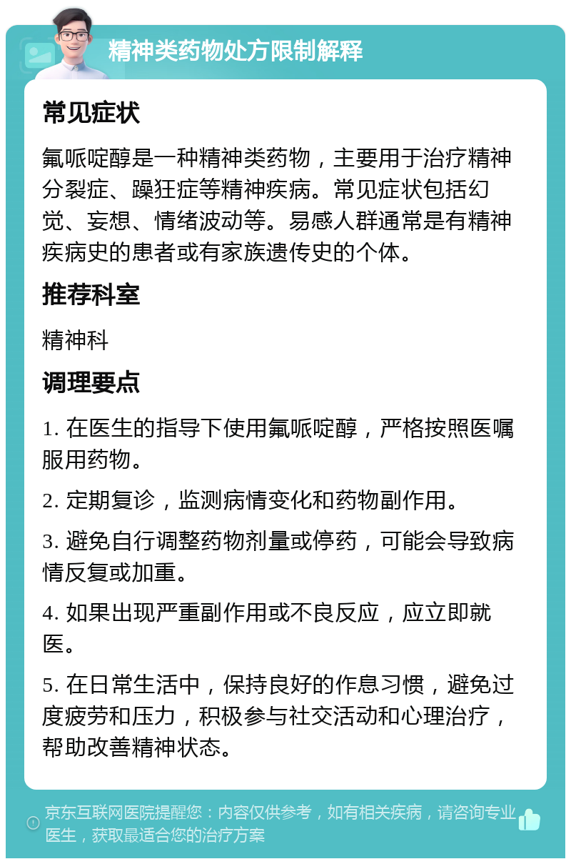 精神类药物处方限制解释 常见症状 氟哌啶醇是一种精神类药物，主要用于治疗精神分裂症、躁狂症等精神疾病。常见症状包括幻觉、妄想、情绪波动等。易感人群通常是有精神疾病史的患者或有家族遗传史的个体。 推荐科室 精神科 调理要点 1. 在医生的指导下使用氟哌啶醇，严格按照医嘱服用药物。 2. 定期复诊，监测病情变化和药物副作用。 3. 避免自行调整药物剂量或停药，可能会导致病情反复或加重。 4. 如果出现严重副作用或不良反应，应立即就医。 5. 在日常生活中，保持良好的作息习惯，避免过度疲劳和压力，积极参与社交活动和心理治疗，帮助改善精神状态。