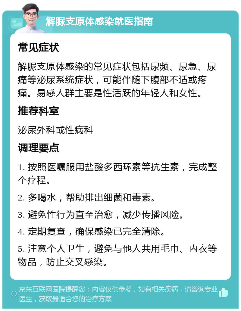 解脲支原体感染就医指南 常见症状 解脲支原体感染的常见症状包括尿频、尿急、尿痛等泌尿系统症状，可能伴随下腹部不适或疼痛。易感人群主要是性活跃的年轻人和女性。 推荐科室 泌尿外科或性病科 调理要点 1. 按照医嘱服用盐酸多西环素等抗生素，完成整个疗程。 2. 多喝水，帮助排出细菌和毒素。 3. 避免性行为直至治愈，减少传播风险。 4. 定期复查，确保感染已完全清除。 5. 注意个人卫生，避免与他人共用毛巾、内衣等物品，防止交叉感染。