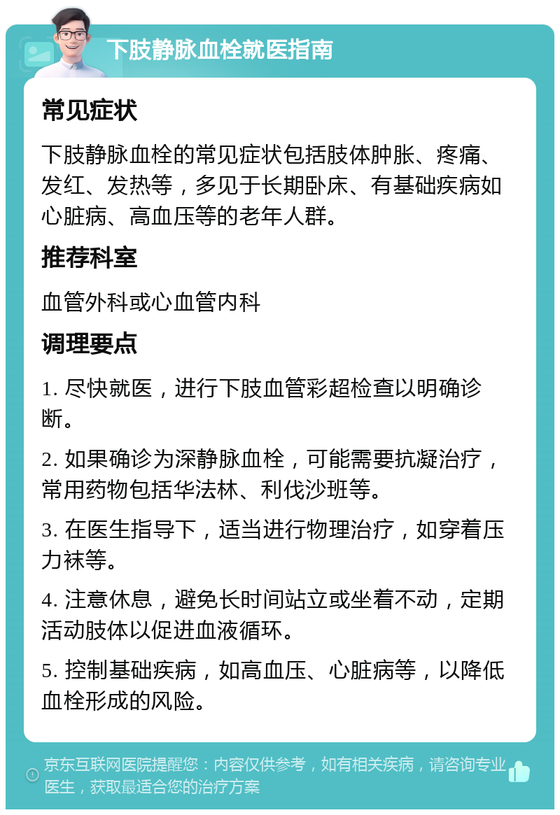 下肢静脉血栓就医指南 常见症状 下肢静脉血栓的常见症状包括肢体肿胀、疼痛、发红、发热等，多见于长期卧床、有基础疾病如心脏病、高血压等的老年人群。 推荐科室 血管外科或心血管内科 调理要点 1. 尽快就医，进行下肢血管彩超检查以明确诊断。 2. 如果确诊为深静脉血栓，可能需要抗凝治疗，常用药物包括华法林、利伐沙班等。 3. 在医生指导下，适当进行物理治疗，如穿着压力袜等。 4. 注意休息，避免长时间站立或坐着不动，定期活动肢体以促进血液循环。 5. 控制基础疾病，如高血压、心脏病等，以降低血栓形成的风险。