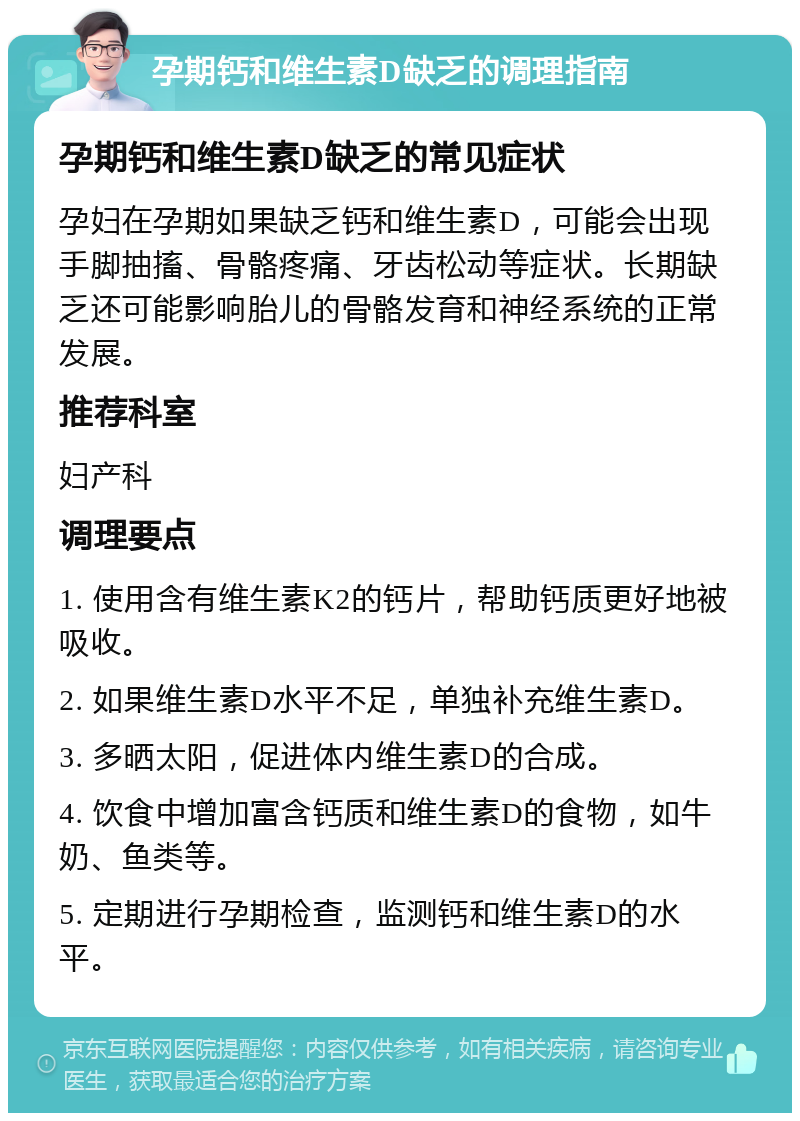 孕期钙和维生素D缺乏的调理指南 孕期钙和维生素D缺乏的常见症状 孕妇在孕期如果缺乏钙和维生素D，可能会出现手脚抽搐、骨骼疼痛、牙齿松动等症状。长期缺乏还可能影响胎儿的骨骼发育和神经系统的正常发展。 推荐科室 妇产科 调理要点 1. 使用含有维生素K2的钙片，帮助钙质更好地被吸收。 2. 如果维生素D水平不足，单独补充维生素D。 3. 多晒太阳，促进体内维生素D的合成。 4. 饮食中增加富含钙质和维生素D的食物，如牛奶、鱼类等。 5. 定期进行孕期检查，监测钙和维生素D的水平。