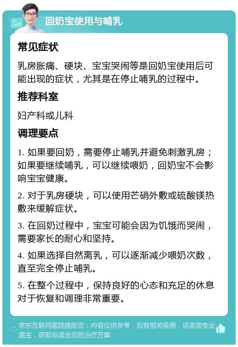 回奶宝使用与哺乳 常见症状 乳房胀痛、硬块、宝宝哭闹等是回奶宝使用后可能出现的症状，尤其是在停止哺乳的过程中。 推荐科室 妇产科或儿科 调理要点 1. 如果要回奶，需要停止哺乳并避免刺激乳房；如果要继续哺乳，可以继续喂奶，回奶宝不会影响宝宝健康。 2. 对于乳房硬块，可以使用芒硝外敷或硫酸镁热敷来缓解症状。 3. 在回奶过程中，宝宝可能会因为饥饿而哭闹，需要家长的耐心和坚持。 4. 如果选择自然离乳，可以逐渐减少喂奶次数，直至完全停止哺乳。 5. 在整个过程中，保持良好的心态和充足的休息对于恢复和调理非常重要。