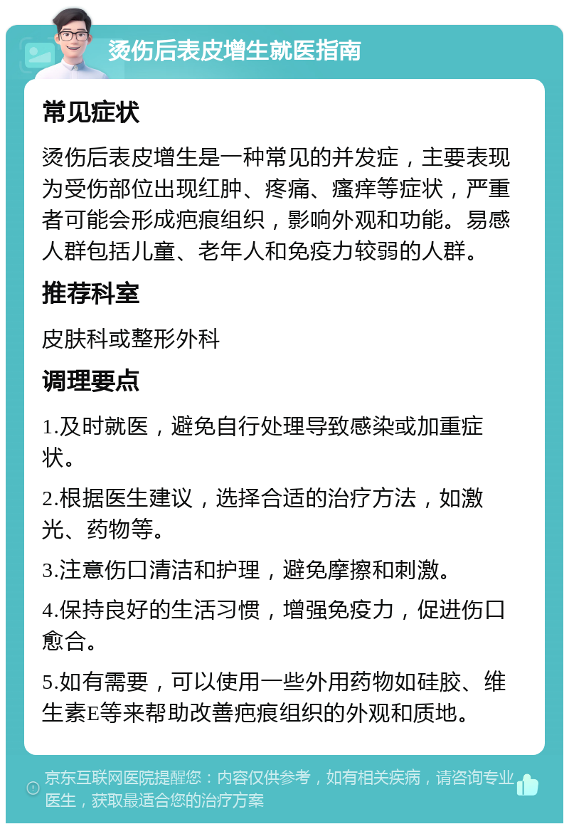 烫伤后表皮增生就医指南 常见症状 烫伤后表皮增生是一种常见的并发症，主要表现为受伤部位出现红肿、疼痛、瘙痒等症状，严重者可能会形成疤痕组织，影响外观和功能。易感人群包括儿童、老年人和免疫力较弱的人群。 推荐科室 皮肤科或整形外科 调理要点 1.及时就医，避免自行处理导致感染或加重症状。 2.根据医生建议，选择合适的治疗方法，如激光、药物等。 3.注意伤口清洁和护理，避免摩擦和刺激。 4.保持良好的生活习惯，增强免疫力，促进伤口愈合。 5.如有需要，可以使用一些外用药物如硅胶、维生素E等来帮助改善疤痕组织的外观和质地。