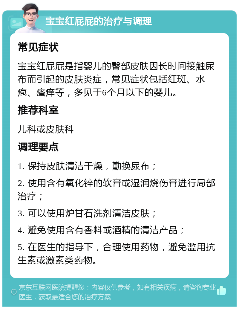 宝宝红屁屁的治疗与调理 常见症状 宝宝红屁屁是指婴儿的臀部皮肤因长时间接触尿布而引起的皮肤炎症，常见症状包括红斑、水疱、瘙痒等，多见于6个月以下的婴儿。 推荐科室 儿科或皮肤科 调理要点 1. 保持皮肤清洁干燥，勤换尿布； 2. 使用含有氧化锌的软膏或湿润烧伤膏进行局部治疗； 3. 可以使用炉甘石洗剂清洁皮肤； 4. 避免使用含有香料或酒精的清洁产品； 5. 在医生的指导下，合理使用药物，避免滥用抗生素或激素类药物。