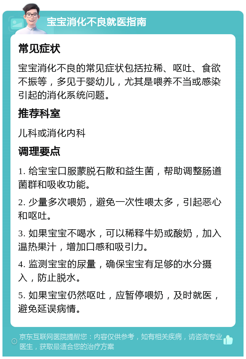 宝宝消化不良就医指南 常见症状 宝宝消化不良的常见症状包括拉稀、呕吐、食欲不振等，多见于婴幼儿，尤其是喂养不当或感染引起的消化系统问题。 推荐科室 儿科或消化内科 调理要点 1. 给宝宝口服蒙脱石散和益生菌，帮助调整肠道菌群和吸收功能。 2. 少量多次喂奶，避免一次性喂太多，引起恶心和呕吐。 3. 如果宝宝不喝水，可以稀释牛奶或酸奶，加入温热果汁，增加口感和吸引力。 4. 监测宝宝的尿量，确保宝宝有足够的水分摄入，防止脱水。 5. 如果宝宝仍然呕吐，应暂停喂奶，及时就医，避免延误病情。