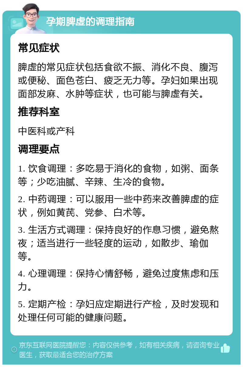 孕期脾虚的调理指南 常见症状 脾虚的常见症状包括食欲不振、消化不良、腹泻或便秘、面色苍白、疲乏无力等。孕妇如果出现面部发麻、水肿等症状，也可能与脾虚有关。 推荐科室 中医科或产科 调理要点 1. 饮食调理：多吃易于消化的食物，如粥、面条等；少吃油腻、辛辣、生冷的食物。 2. 中药调理：可以服用一些中药来改善脾虚的症状，例如黄芪、党参、白术等。 3. 生活方式调理：保持良好的作息习惯，避免熬夜；适当进行一些轻度的运动，如散步、瑜伽等。 4. 心理调理：保持心情舒畅，避免过度焦虑和压力。 5. 定期产检：孕妇应定期进行产检，及时发现和处理任何可能的健康问题。