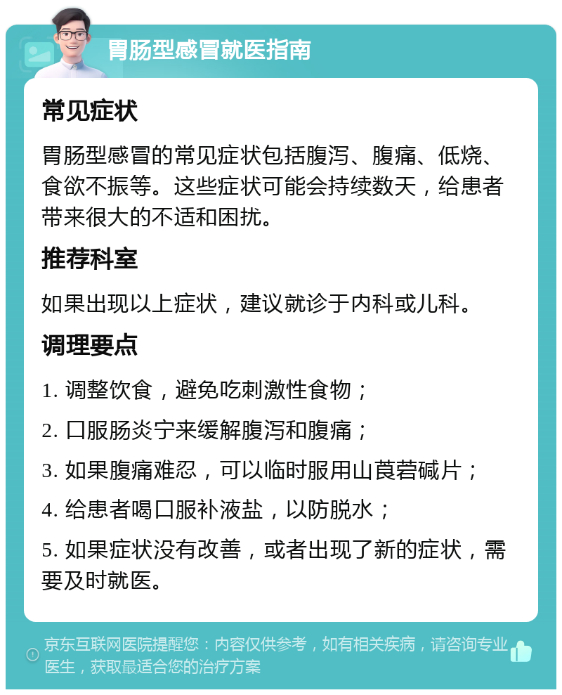 胃肠型感冒就医指南 常见症状 胃肠型感冒的常见症状包括腹泻、腹痛、低烧、食欲不振等。这些症状可能会持续数天，给患者带来很大的不适和困扰。 推荐科室 如果出现以上症状，建议就诊于内科或儿科。 调理要点 1. 调整饮食，避免吃刺激性食物； 2. 口服肠炎宁来缓解腹泻和腹痛； 3. 如果腹痛难忍，可以临时服用山莨菪碱片； 4. 给患者喝口服补液盐，以防脱水； 5. 如果症状没有改善，或者出现了新的症状，需要及时就医。