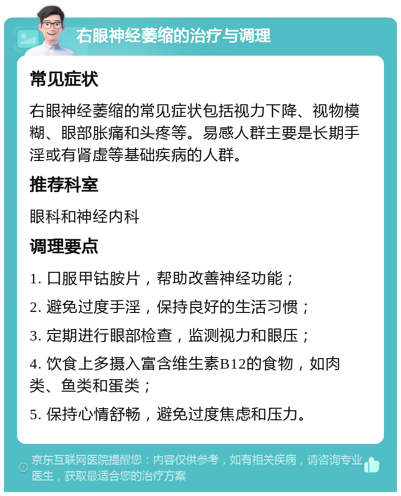 右眼神经萎缩的治疗与调理 常见症状 右眼神经萎缩的常见症状包括视力下降、视物模糊、眼部胀痛和头疼等。易感人群主要是长期手淫或有肾虚等基础疾病的人群。 推荐科室 眼科和神经内科 调理要点 1. 口服甲钴胺片，帮助改善神经功能； 2. 避免过度手淫，保持良好的生活习惯； 3. 定期进行眼部检查，监测视力和眼压； 4. 饮食上多摄入富含维生素B12的食物，如肉类、鱼类和蛋类； 5. 保持心情舒畅，避免过度焦虑和压力。