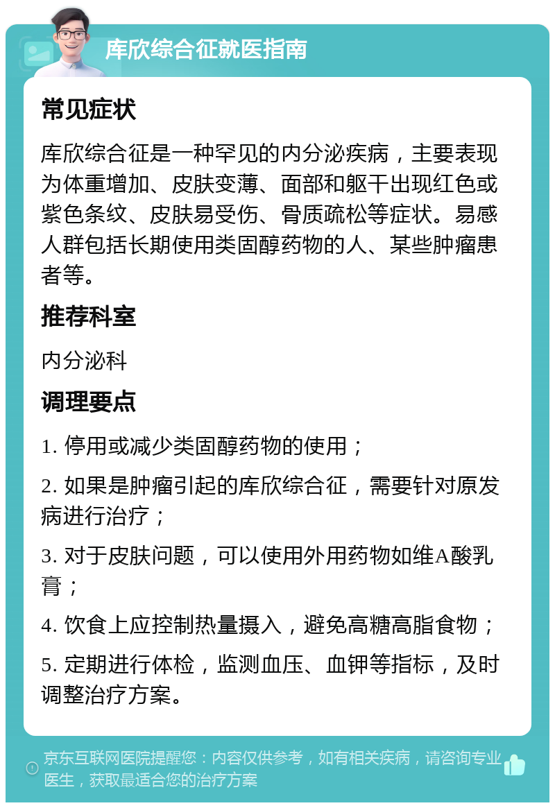 库欣综合征就医指南 常见症状 库欣综合征是一种罕见的内分泌疾病，主要表现为体重增加、皮肤变薄、面部和躯干出现红色或紫色条纹、皮肤易受伤、骨质疏松等症状。易感人群包括长期使用类固醇药物的人、某些肿瘤患者等。 推荐科室 内分泌科 调理要点 1. 停用或减少类固醇药物的使用； 2. 如果是肿瘤引起的库欣综合征，需要针对原发病进行治疗； 3. 对于皮肤问题，可以使用外用药物如维A酸乳膏； 4. 饮食上应控制热量摄入，避免高糖高脂食物； 5. 定期进行体检，监测血压、血钾等指标，及时调整治疗方案。