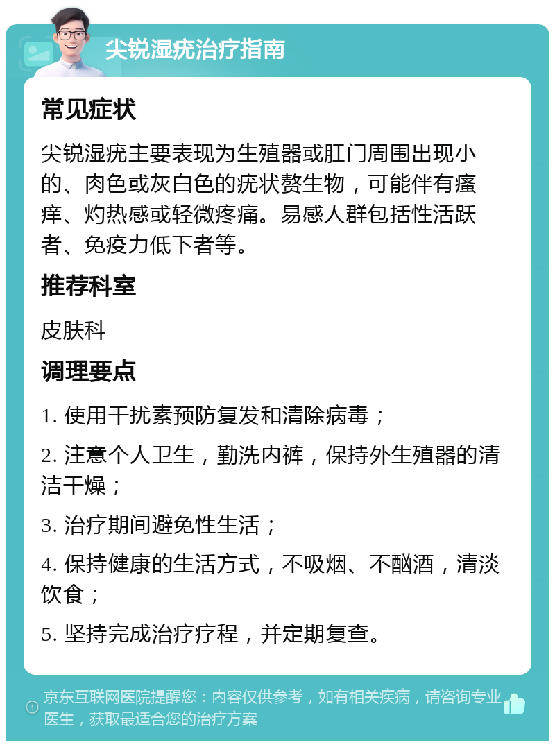 尖锐湿疣治疗指南 常见症状 尖锐湿疣主要表现为生殖器或肛门周围出现小的、肉色或灰白色的疣状赘生物，可能伴有瘙痒、灼热感或轻微疼痛。易感人群包括性活跃者、免疫力低下者等。 推荐科室 皮肤科 调理要点 1. 使用干扰素预防复发和清除病毒； 2. 注意个人卫生，勤洗内裤，保持外生殖器的清洁干燥； 3. 治疗期间避免性生活； 4. 保持健康的生活方式，不吸烟、不酗酒，清淡饮食； 5. 坚持完成治疗疗程，并定期复查。