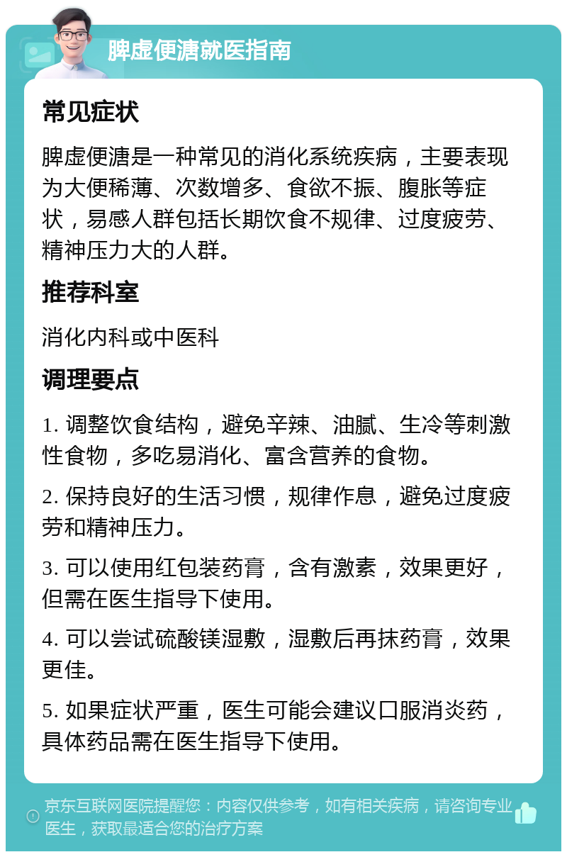 脾虚便溏就医指南 常见症状 脾虚便溏是一种常见的消化系统疾病，主要表现为大便稀薄、次数增多、食欲不振、腹胀等症状，易感人群包括长期饮食不规律、过度疲劳、精神压力大的人群。 推荐科室 消化内科或中医科 调理要点 1. 调整饮食结构，避免辛辣、油腻、生冷等刺激性食物，多吃易消化、富含营养的食物。 2. 保持良好的生活习惯，规律作息，避免过度疲劳和精神压力。 3. 可以使用红包装药膏，含有激素，效果更好，但需在医生指导下使用。 4. 可以尝试硫酸镁湿敷，湿敷后再抹药膏，效果更佳。 5. 如果症状严重，医生可能会建议口服消炎药，具体药品需在医生指导下使用。