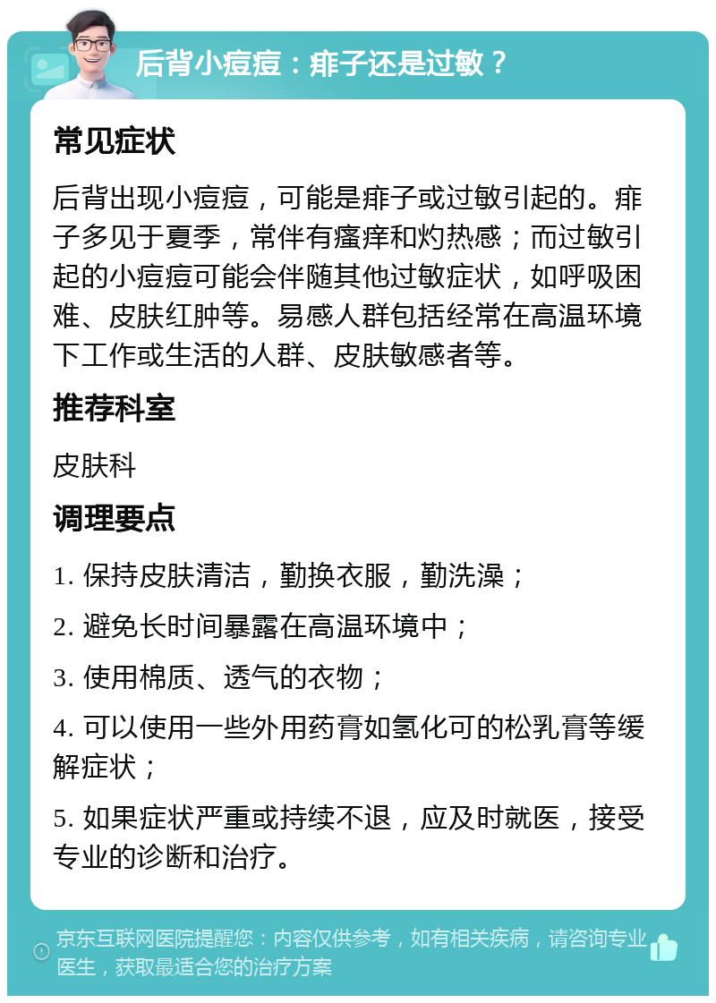 后背小痘痘：痱子还是过敏？ 常见症状 后背出现小痘痘，可能是痱子或过敏引起的。痱子多见于夏季，常伴有瘙痒和灼热感；而过敏引起的小痘痘可能会伴随其他过敏症状，如呼吸困难、皮肤红肿等。易感人群包括经常在高温环境下工作或生活的人群、皮肤敏感者等。 推荐科室 皮肤科 调理要点 1. 保持皮肤清洁，勤换衣服，勤洗澡； 2. 避免长时间暴露在高温环境中； 3. 使用棉质、透气的衣物； 4. 可以使用一些外用药膏如氢化可的松乳膏等缓解症状； 5. 如果症状严重或持续不退，应及时就医，接受专业的诊断和治疗。