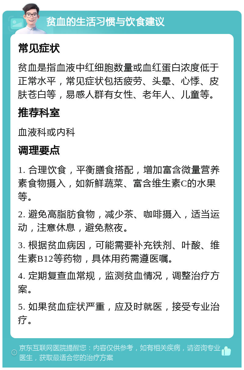 贫血的生活习惯与饮食建议 常见症状 贫血是指血液中红细胞数量或血红蛋白浓度低于正常水平，常见症状包括疲劳、头晕、心悸、皮肤苍白等，易感人群有女性、老年人、儿童等。 推荐科室 血液科或内科 调理要点 1. 合理饮食，平衡膳食搭配，增加富含微量营养素食物摄入，如新鲜蔬菜、富含维生素C的水果等。 2. 避免高脂肪食物，减少茶、咖啡摄入，适当运动，注意休息，避免熬夜。 3. 根据贫血病因，可能需要补充铁剂、叶酸、维生素B12等药物，具体用药需遵医嘱。 4. 定期复查血常规，监测贫血情况，调整治疗方案。 5. 如果贫血症状严重，应及时就医，接受专业治疗。