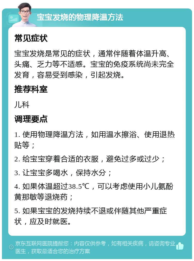 宝宝发烧的物理降温方法 常见症状 宝宝发烧是常见的症状，通常伴随着体温升高、头痛、乏力等不适感。宝宝的免疫系统尚未完全发育，容易受到感染，引起发烧。 推荐科室 儿科 调理要点 1. 使用物理降温方法，如用温水擦浴、使用退热贴等； 2. 给宝宝穿着合适的衣服，避免过多或过少； 3. 让宝宝多喝水，保持水分； 4. 如果体温超过38.5℃，可以考虑使用小儿氨酚黄那敏等退烧药； 5. 如果宝宝的发烧持续不退或伴随其他严重症状，应及时就医。