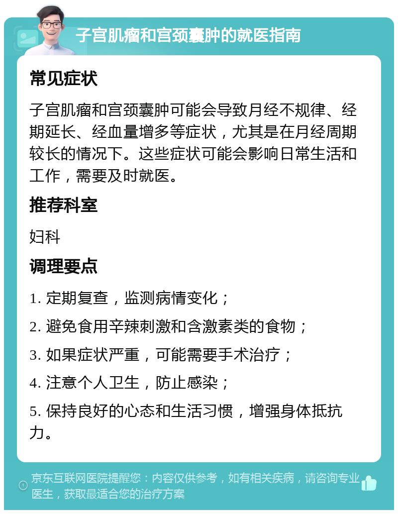 子宫肌瘤和宫颈囊肿的就医指南 常见症状 子宫肌瘤和宫颈囊肿可能会导致月经不规律、经期延长、经血量增多等症状，尤其是在月经周期较长的情况下。这些症状可能会影响日常生活和工作，需要及时就医。 推荐科室 妇科 调理要点 1. 定期复查，监测病情变化； 2. 避免食用辛辣刺激和含激素类的食物； 3. 如果症状严重，可能需要手术治疗； 4. 注意个人卫生，防止感染； 5. 保持良好的心态和生活习惯，增强身体抵抗力。