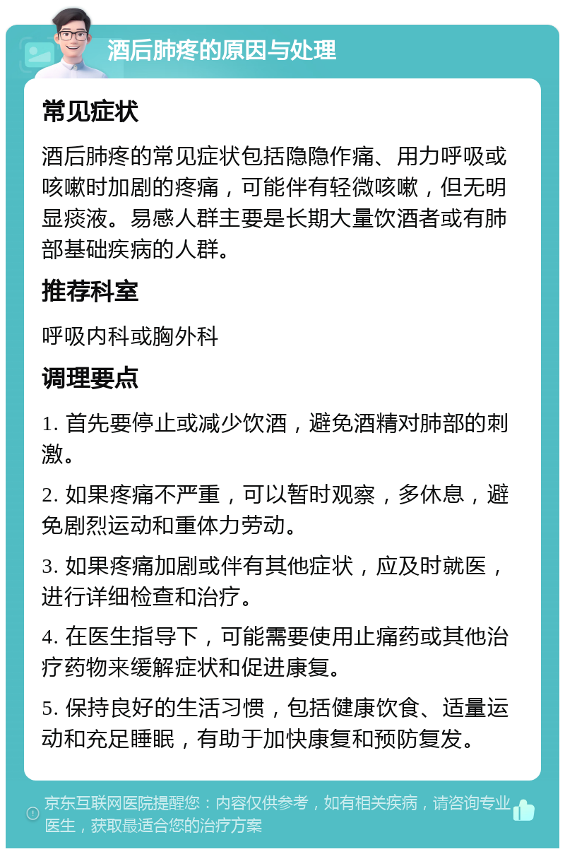 酒后肺疼的原因与处理 常见症状 酒后肺疼的常见症状包括隐隐作痛、用力呼吸或咳嗽时加剧的疼痛，可能伴有轻微咳嗽，但无明显痰液。易感人群主要是长期大量饮酒者或有肺部基础疾病的人群。 推荐科室 呼吸内科或胸外科 调理要点 1. 首先要停止或减少饮酒，避免酒精对肺部的刺激。 2. 如果疼痛不严重，可以暂时观察，多休息，避免剧烈运动和重体力劳动。 3. 如果疼痛加剧或伴有其他症状，应及时就医，进行详细检查和治疗。 4. 在医生指导下，可能需要使用止痛药或其他治疗药物来缓解症状和促进康复。 5. 保持良好的生活习惯，包括健康饮食、适量运动和充足睡眠，有助于加快康复和预防复发。