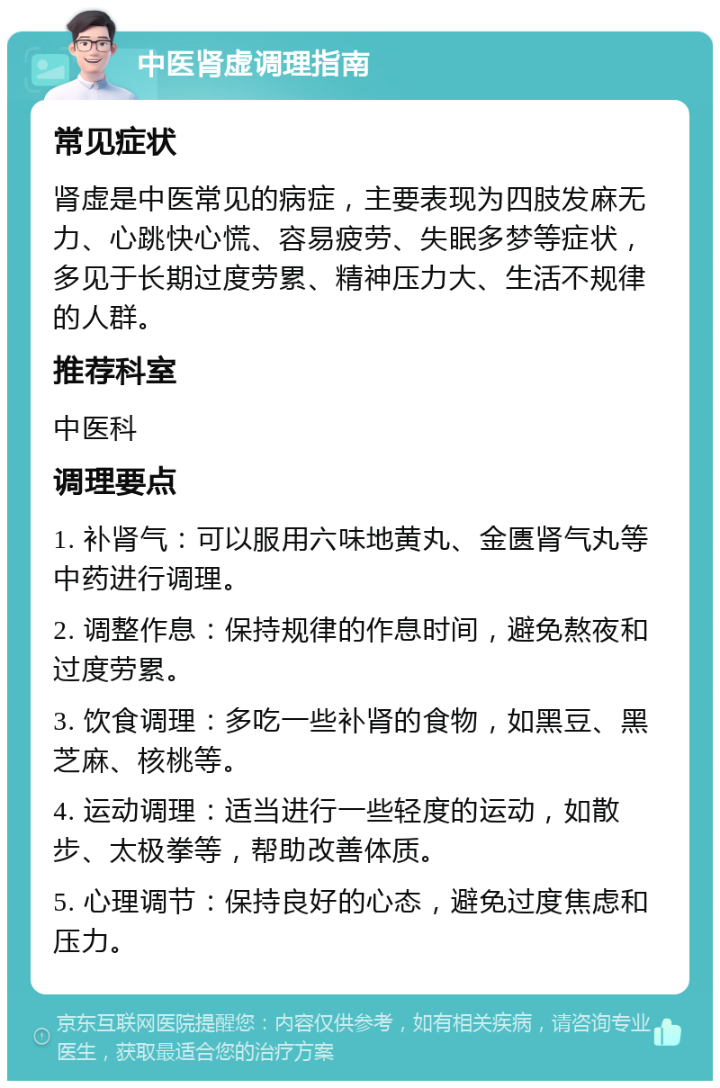 中医肾虚调理指南 常见症状 肾虚是中医常见的病症，主要表现为四肢发麻无力、心跳快心慌、容易疲劳、失眠多梦等症状，多见于长期过度劳累、精神压力大、生活不规律的人群。 推荐科室 中医科 调理要点 1. 补肾气：可以服用六味地黄丸、金匮肾气丸等中药进行调理。 2. 调整作息：保持规律的作息时间，避免熬夜和过度劳累。 3. 饮食调理：多吃一些补肾的食物，如黑豆、黑芝麻、核桃等。 4. 运动调理：适当进行一些轻度的运动，如散步、太极拳等，帮助改善体质。 5. 心理调节：保持良好的心态，避免过度焦虑和压力。