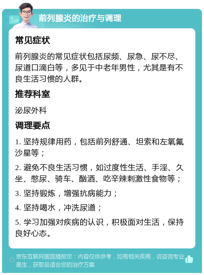 前列腺炎的治疗与调理 常见症状 前列腺炎的常见症状包括尿频、尿急、尿不尽、尿道口滴白等，多见于中老年男性，尤其是有不良生活习惯的人群。 推荐科室 泌尿外科 调理要点 1. 坚持规律用药，包括前列舒通、坦索和左氧氟沙星等； 2. 避免不良生活习惯，如过度性生活、手淫、久坐、憋尿、骑车、酗酒、吃辛辣刺激性食物等； 3. 坚持锻炼，增强抗病能力； 4. 坚持喝水，冲洗尿道； 5. 学习加强对疾病的认识，积极面对生活，保持良好心态。