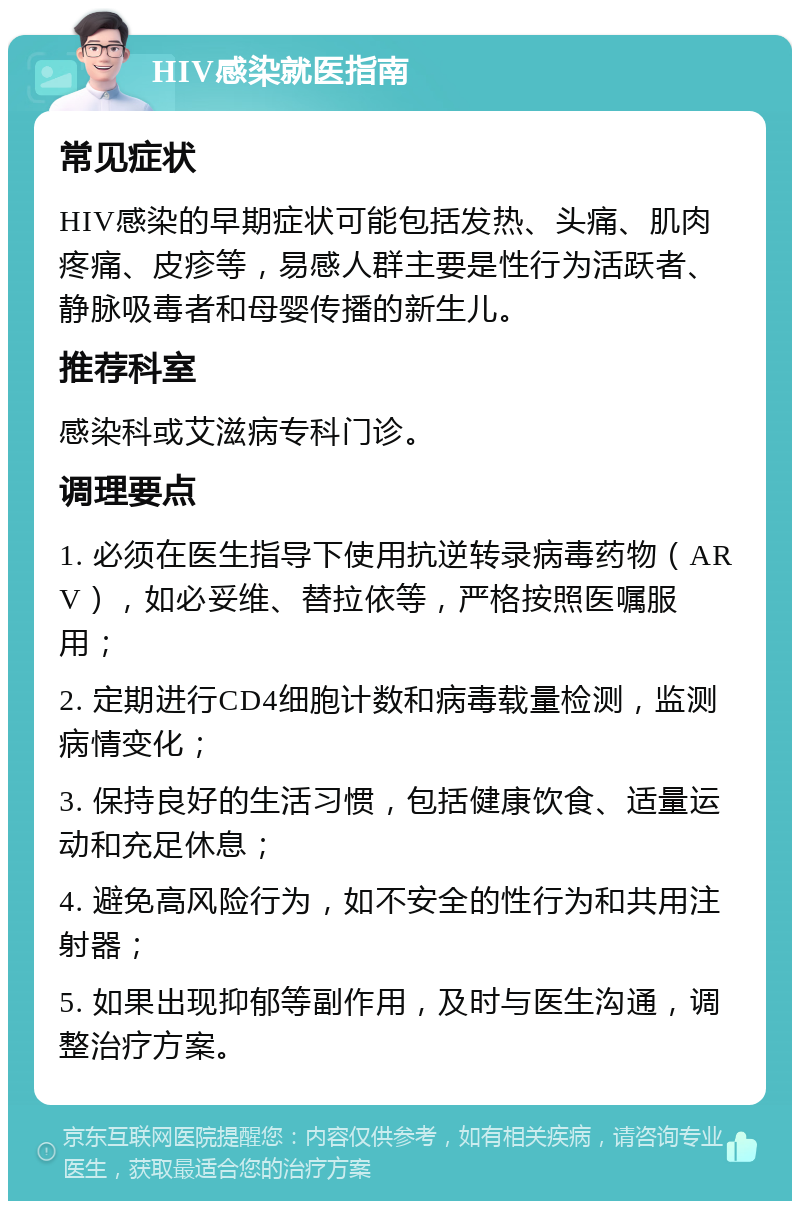 HIV感染就医指南 常见症状 HIV感染的早期症状可能包括发热、头痛、肌肉疼痛、皮疹等，易感人群主要是性行为活跃者、静脉吸毒者和母婴传播的新生儿。 推荐科室 感染科或艾滋病专科门诊。 调理要点 1. 必须在医生指导下使用抗逆转录病毒药物（ARV），如必妥维、替拉依等，严格按照医嘱服用； 2. 定期进行CD4细胞计数和病毒载量检测，监测病情变化； 3. 保持良好的生活习惯，包括健康饮食、适量运动和充足休息； 4. 避免高风险行为，如不安全的性行为和共用注射器； 5. 如果出现抑郁等副作用，及时与医生沟通，调整治疗方案。