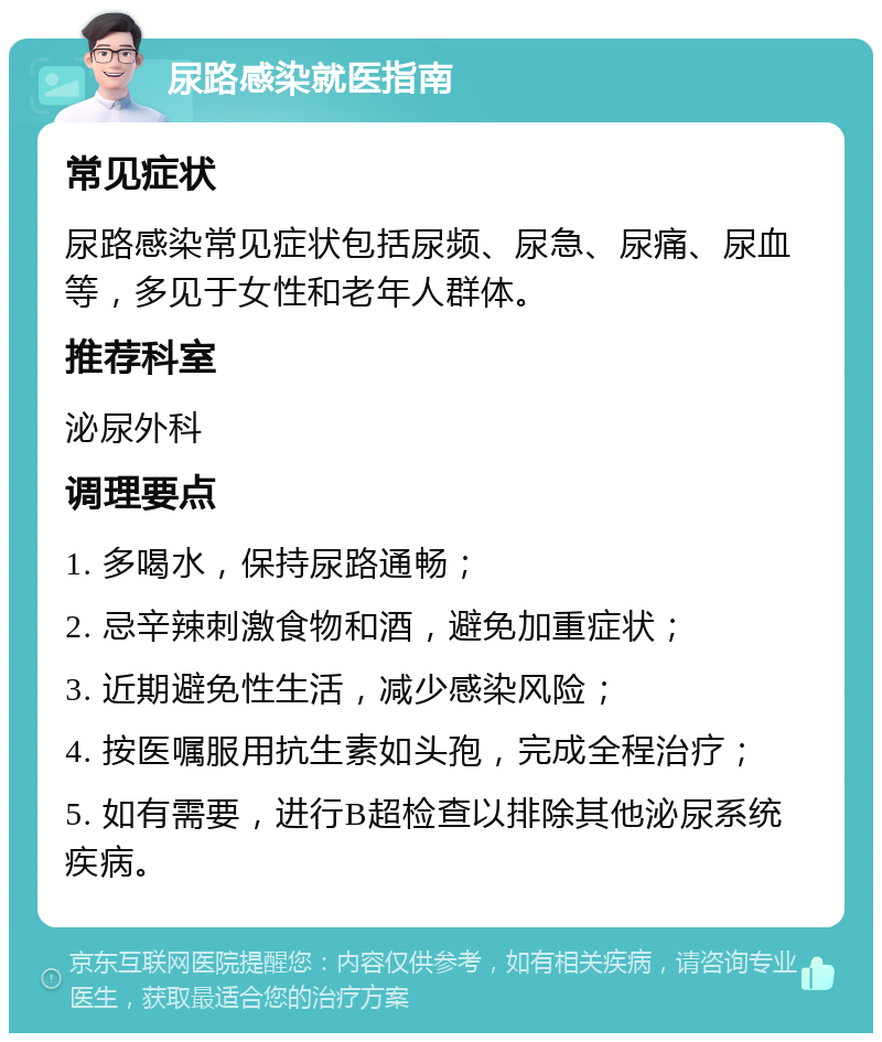 尿路感染就医指南 常见症状 尿路感染常见症状包括尿频、尿急、尿痛、尿血等，多见于女性和老年人群体。 推荐科室 泌尿外科 调理要点 1. 多喝水，保持尿路通畅； 2. 忌辛辣刺激食物和酒，避免加重症状； 3. 近期避免性生活，减少感染风险； 4. 按医嘱服用抗生素如头孢，完成全程治疗； 5. 如有需要，进行B超检查以排除其他泌尿系统疾病。