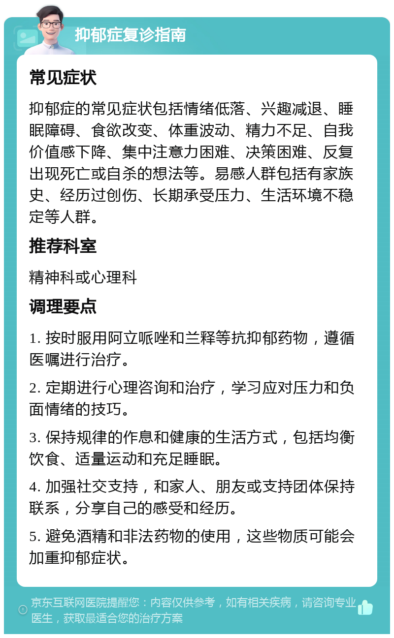 抑郁症复诊指南 常见症状 抑郁症的常见症状包括情绪低落、兴趣减退、睡眠障碍、食欲改变、体重波动、精力不足、自我价值感下降、集中注意力困难、决策困难、反复出现死亡或自杀的想法等。易感人群包括有家族史、经历过创伤、长期承受压力、生活环境不稳定等人群。 推荐科室 精神科或心理科 调理要点 1. 按时服用阿立哌唑和兰释等抗抑郁药物，遵循医嘱进行治疗。 2. 定期进行心理咨询和治疗，学习应对压力和负面情绪的技巧。 3. 保持规律的作息和健康的生活方式，包括均衡饮食、适量运动和充足睡眠。 4. 加强社交支持，和家人、朋友或支持团体保持联系，分享自己的感受和经历。 5. 避免酒精和非法药物的使用，这些物质可能会加重抑郁症状。