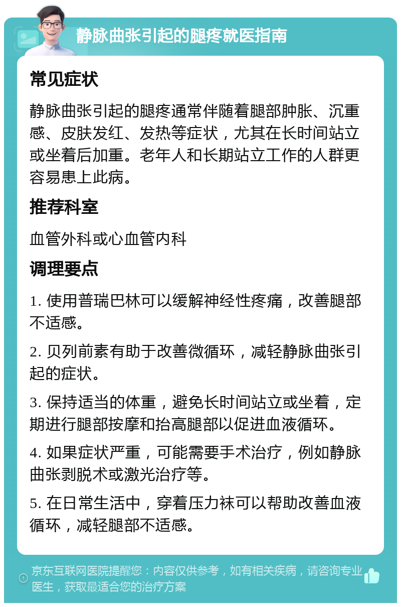 静脉曲张引起的腿疼就医指南 常见症状 静脉曲张引起的腿疼通常伴随着腿部肿胀、沉重感、皮肤发红、发热等症状，尤其在长时间站立或坐着后加重。老年人和长期站立工作的人群更容易患上此病。 推荐科室 血管外科或心血管内科 调理要点 1. 使用普瑞巴林可以缓解神经性疼痛，改善腿部不适感。 2. 贝列前素有助于改善微循环，减轻静脉曲张引起的症状。 3. 保持适当的体重，避免长时间站立或坐着，定期进行腿部按摩和抬高腿部以促进血液循环。 4. 如果症状严重，可能需要手术治疗，例如静脉曲张剥脱术或激光治疗等。 5. 在日常生活中，穿着压力袜可以帮助改善血液循环，减轻腿部不适感。