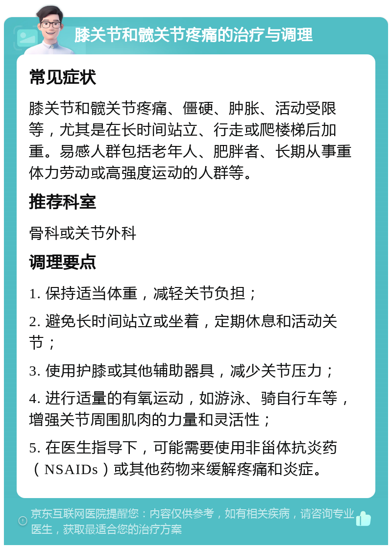 膝关节和髋关节疼痛的治疗与调理 常见症状 膝关节和髋关节疼痛、僵硬、肿胀、活动受限等，尤其是在长时间站立、行走或爬楼梯后加重。易感人群包括老年人、肥胖者、长期从事重体力劳动或高强度运动的人群等。 推荐科室 骨科或关节外科 调理要点 1. 保持适当体重，减轻关节负担； 2. 避免长时间站立或坐着，定期休息和活动关节； 3. 使用护膝或其他辅助器具，减少关节压力； 4. 进行适量的有氧运动，如游泳、骑自行车等，增强关节周围肌肉的力量和灵活性； 5. 在医生指导下，可能需要使用非甾体抗炎药（NSAIDs）或其他药物来缓解疼痛和炎症。