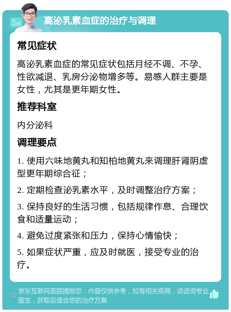 高泌乳素血症的治疗与调理 常见症状 高泌乳素血症的常见症状包括月经不调、不孕、性欲减退、乳房分泌物增多等。易感人群主要是女性，尤其是更年期女性。 推荐科室 内分泌科 调理要点 1. 使用六味地黄丸和知柏地黄丸来调理肝肾阴虚型更年期综合征； 2. 定期检查泌乳素水平，及时调整治疗方案； 3. 保持良好的生活习惯，包括规律作息、合理饮食和适量运动； 4. 避免过度紧张和压力，保持心情愉快； 5. 如果症状严重，应及时就医，接受专业的治疗。