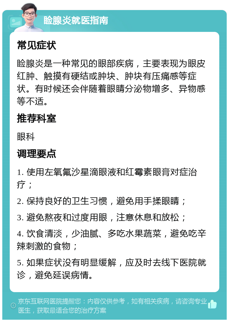 睑腺炎就医指南 常见症状 睑腺炎是一种常见的眼部疾病，主要表现为眼皮红肿、触摸有硬结或肿块、肿块有压痛感等症状。有时候还会伴随着眼睛分泌物增多、异物感等不适。 推荐科室 眼科 调理要点 1. 使用左氧氟沙星滴眼液和红霉素眼膏对症治疗； 2. 保持良好的卫生习惯，避免用手揉眼睛； 3. 避免熬夜和过度用眼，注意休息和放松； 4. 饮食清淡，少油腻、多吃水果蔬菜，避免吃辛辣刺激的食物； 5. 如果症状没有明显缓解，应及时去线下医院就诊，避免延误病情。