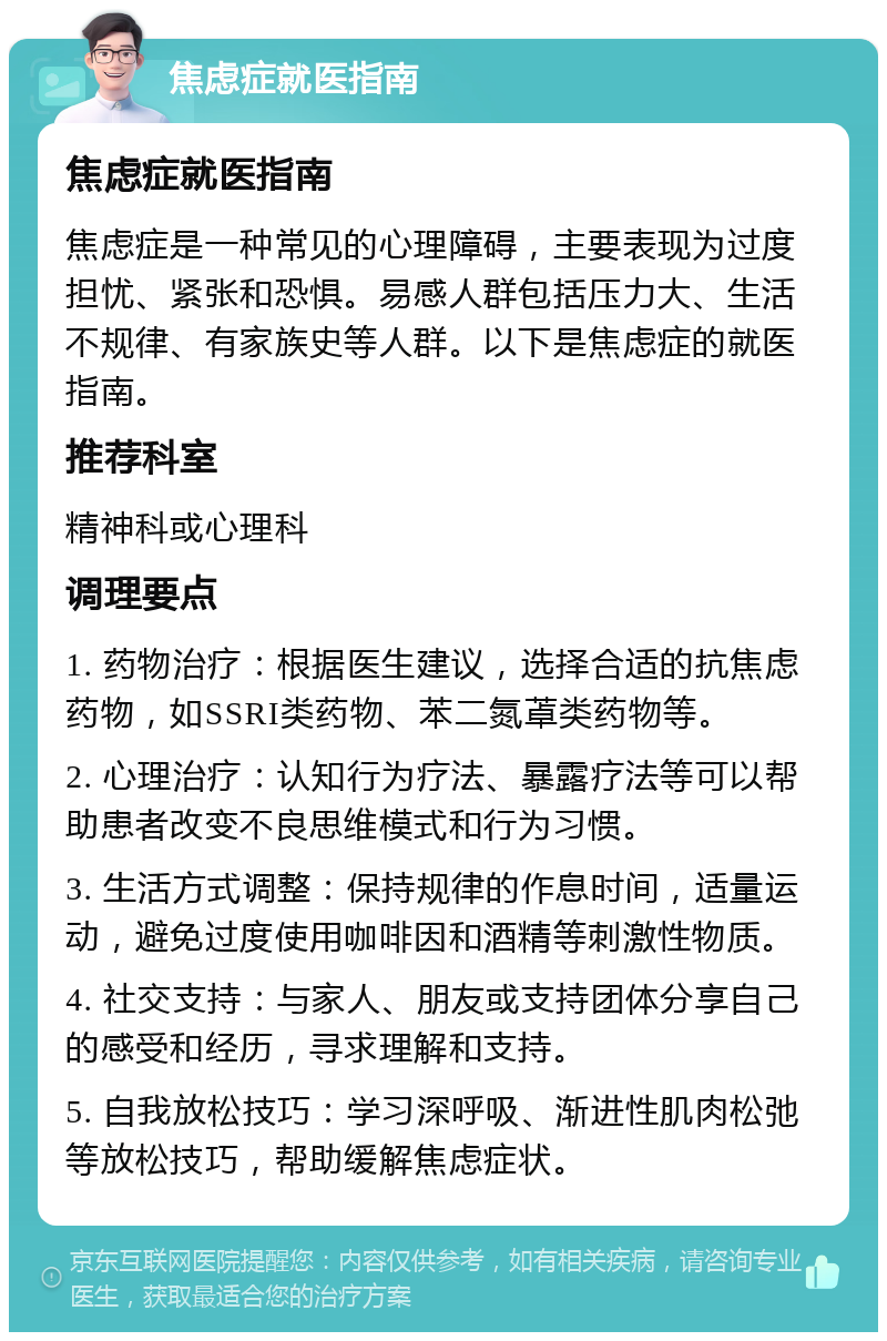 焦虑症就医指南 焦虑症就医指南 焦虑症是一种常见的心理障碍，主要表现为过度担忧、紧张和恐惧。易感人群包括压力大、生活不规律、有家族史等人群。以下是焦虑症的就医指南。 推荐科室 精神科或心理科 调理要点 1. 药物治疗：根据医生建议，选择合适的抗焦虑药物，如SSRI类药物、苯二氮䓬类药物等。 2. 心理治疗：认知行为疗法、暴露疗法等可以帮助患者改变不良思维模式和行为习惯。 3. 生活方式调整：保持规律的作息时间，适量运动，避免过度使用咖啡因和酒精等刺激性物质。 4. 社交支持：与家人、朋友或支持团体分享自己的感受和经历，寻求理解和支持。 5. 自我放松技巧：学习深呼吸、渐进性肌肉松弛等放松技巧，帮助缓解焦虑症状。