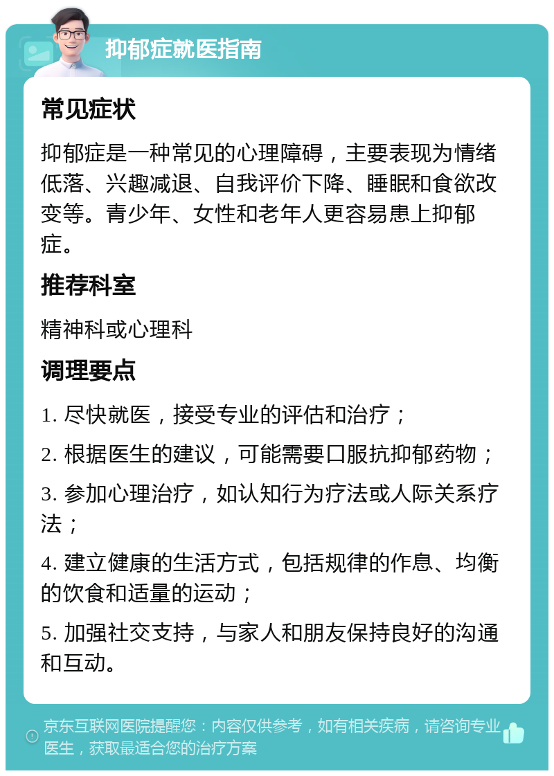 抑郁症就医指南 常见症状 抑郁症是一种常见的心理障碍，主要表现为情绪低落、兴趣减退、自我评价下降、睡眠和食欲改变等。青少年、女性和老年人更容易患上抑郁症。 推荐科室 精神科或心理科 调理要点 1. 尽快就医，接受专业的评估和治疗； 2. 根据医生的建议，可能需要口服抗抑郁药物； 3. 参加心理治疗，如认知行为疗法或人际关系疗法； 4. 建立健康的生活方式，包括规律的作息、均衡的饮食和适量的运动； 5. 加强社交支持，与家人和朋友保持良好的沟通和互动。