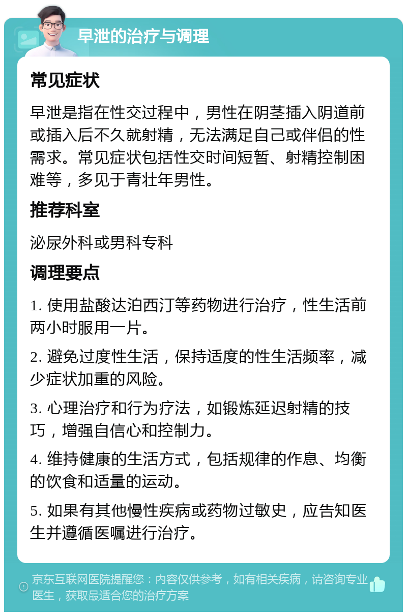 早泄的治疗与调理 常见症状 早泄是指在性交过程中，男性在阴茎插入阴道前或插入后不久就射精，无法满足自己或伴侣的性需求。常见症状包括性交时间短暂、射精控制困难等，多见于青壮年男性。 推荐科室 泌尿外科或男科专科 调理要点 1. 使用盐酸达泊西汀等药物进行治疗，性生活前两小时服用一片。 2. 避免过度性生活，保持适度的性生活频率，减少症状加重的风险。 3. 心理治疗和行为疗法，如锻炼延迟射精的技巧，增强自信心和控制力。 4. 维持健康的生活方式，包括规律的作息、均衡的饮食和适量的运动。 5. 如果有其他慢性疾病或药物过敏史，应告知医生并遵循医嘱进行治疗。