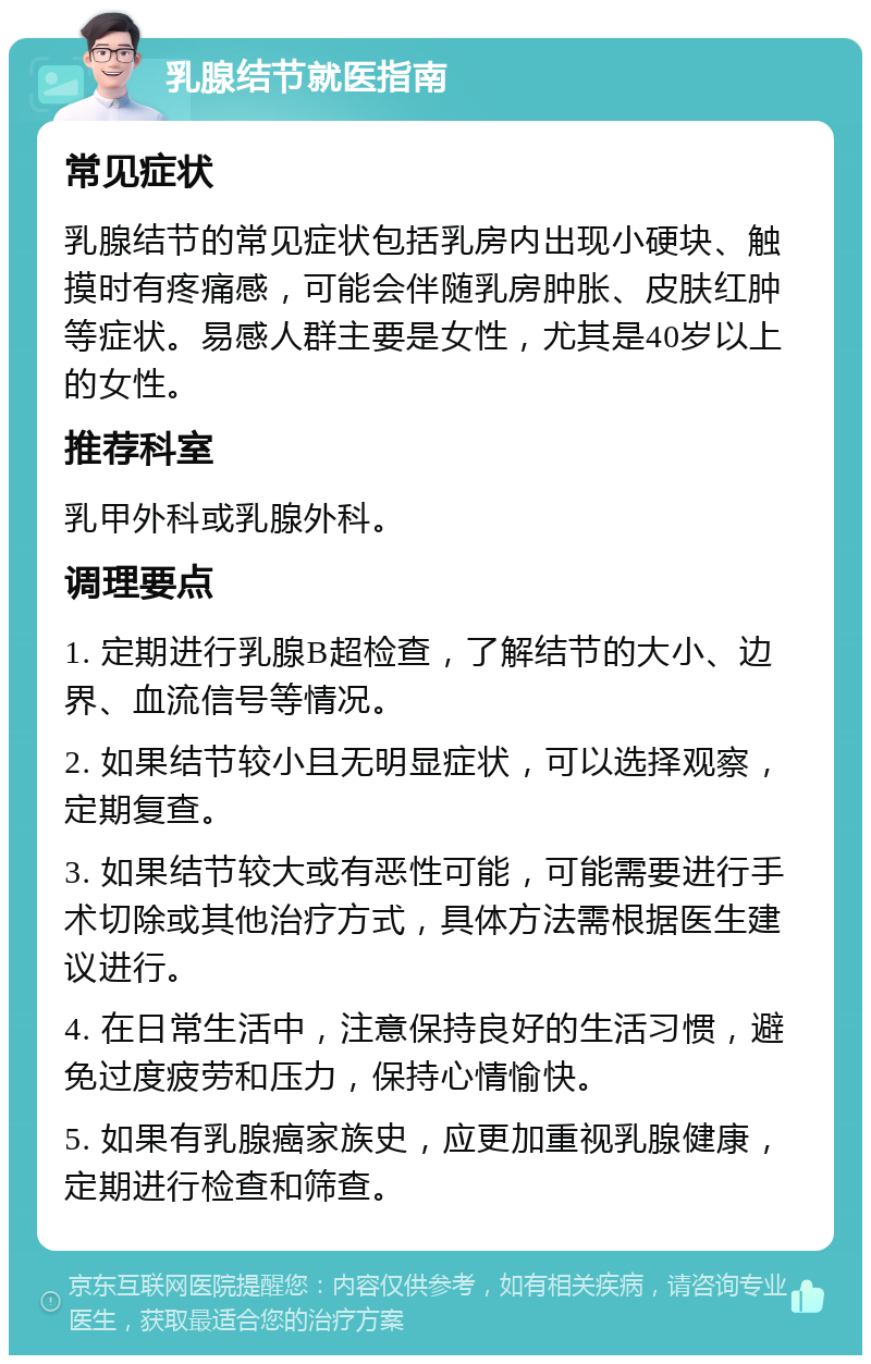 乳腺结节就医指南 常见症状 乳腺结节的常见症状包括乳房内出现小硬块、触摸时有疼痛感，可能会伴随乳房肿胀、皮肤红肿等症状。易感人群主要是女性，尤其是40岁以上的女性。 推荐科室 乳甲外科或乳腺外科。 调理要点 1. 定期进行乳腺B超检查，了解结节的大小、边界、血流信号等情况。 2. 如果结节较小且无明显症状，可以选择观察，定期复查。 3. 如果结节较大或有恶性可能，可能需要进行手术切除或其他治疗方式，具体方法需根据医生建议进行。 4. 在日常生活中，注意保持良好的生活习惯，避免过度疲劳和压力，保持心情愉快。 5. 如果有乳腺癌家族史，应更加重视乳腺健康，定期进行检查和筛查。