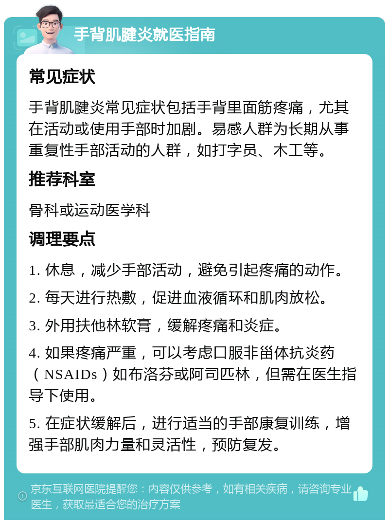 手背肌腱炎就医指南 常见症状 手背肌腱炎常见症状包括手背里面筋疼痛，尤其在活动或使用手部时加剧。易感人群为长期从事重复性手部活动的人群，如打字员、木工等。 推荐科室 骨科或运动医学科 调理要点 1. 休息，减少手部活动，避免引起疼痛的动作。 2. 每天进行热敷，促进血液循环和肌肉放松。 3. 外用扶他林软膏，缓解疼痛和炎症。 4. 如果疼痛严重，可以考虑口服非甾体抗炎药（NSAIDs）如布洛芬或阿司匹林，但需在医生指导下使用。 5. 在症状缓解后，进行适当的手部康复训练，增强手部肌肉力量和灵活性，预防复发。