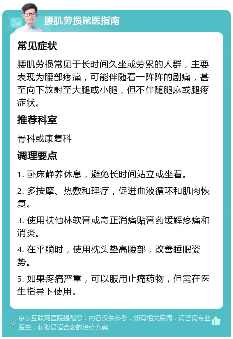 腰肌劳损就医指南 常见症状 腰肌劳损常见于长时间久坐或劳累的人群，主要表现为腰部疼痛，可能伴随着一阵阵的剧痛，甚至向下放射至大腿或小腿，但不伴随腿麻或腿疼症状。 推荐科室 骨科或康复科 调理要点 1. 卧床静养休息，避免长时间站立或坐着。 2. 多按摩、热敷和理疗，促进血液循环和肌肉恢复。 3. 使用扶他林软膏或奇正消痛贴膏药缓解疼痛和消炎。 4. 在平躺时，使用枕头垫高腰部，改善睡眠姿势。 5. 如果疼痛严重，可以服用止痛药物，但需在医生指导下使用。