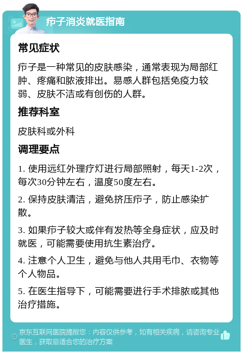 疖子消炎就医指南 常见症状 疖子是一种常见的皮肤感染，通常表现为局部红肿、疼痛和脓液排出。易感人群包括免疫力较弱、皮肤不洁或有创伤的人群。 推荐科室 皮肤科或外科 调理要点 1. 使用远红外理疗灯进行局部照射，每天1-2次，每次30分钟左右，温度50度左右。 2. 保持皮肤清洁，避免挤压疖子，防止感染扩散。 3. 如果疖子较大或伴有发热等全身症状，应及时就医，可能需要使用抗生素治疗。 4. 注意个人卫生，避免与他人共用毛巾、衣物等个人物品。 5. 在医生指导下，可能需要进行手术排脓或其他治疗措施。