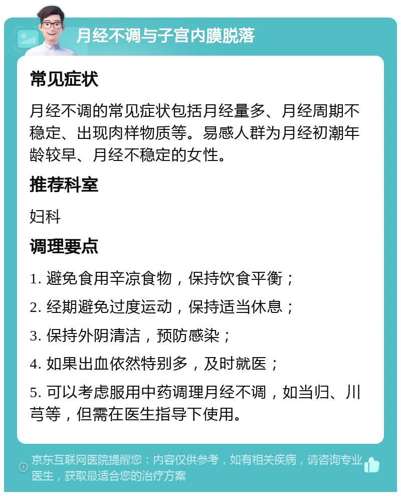 月经不调与子宫内膜脱落 常见症状 月经不调的常见症状包括月经量多、月经周期不稳定、出现肉样物质等。易感人群为月经初潮年龄较早、月经不稳定的女性。 推荐科室 妇科 调理要点 1. 避免食用辛凉食物，保持饮食平衡； 2. 经期避免过度运动，保持适当休息； 3. 保持外阴清洁，预防感染； 4. 如果出血依然特别多，及时就医； 5. 可以考虑服用中药调理月经不调，如当归、川芎等，但需在医生指导下使用。