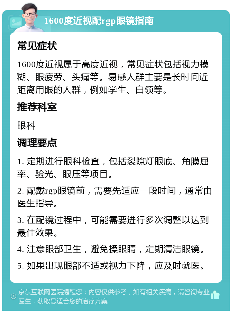 1600度近视配rgp眼镜指南 常见症状 1600度近视属于高度近视，常见症状包括视力模糊、眼疲劳、头痛等。易感人群主要是长时间近距离用眼的人群，例如学生、白领等。 推荐科室 眼科 调理要点 1. 定期进行眼科检查，包括裂隙灯眼底、角膜屈率、验光、眼压等项目。 2. 配戴rgp眼镜前，需要先适应一段时间，通常由医生指导。 3. 在配镜过程中，可能需要进行多次调整以达到最佳效果。 4. 注意眼部卫生，避免揉眼睛，定期清洁眼镜。 5. 如果出现眼部不适或视力下降，应及时就医。