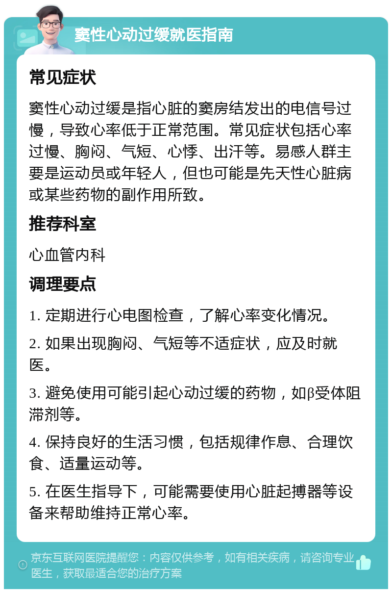 窦性心动过缓就医指南 常见症状 窦性心动过缓是指心脏的窦房结发出的电信号过慢，导致心率低于正常范围。常见症状包括心率过慢、胸闷、气短、心悸、出汗等。易感人群主要是运动员或年轻人，但也可能是先天性心脏病或某些药物的副作用所致。 推荐科室 心血管内科 调理要点 1. 定期进行心电图检查，了解心率变化情况。 2. 如果出现胸闷、气短等不适症状，应及时就医。 3. 避免使用可能引起心动过缓的药物，如β受体阻滞剂等。 4. 保持良好的生活习惯，包括规律作息、合理饮食、适量运动等。 5. 在医生指导下，可能需要使用心脏起搏器等设备来帮助维持正常心率。