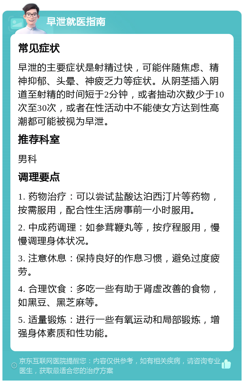 早泄就医指南 常见症状 早泄的主要症状是射精过快，可能伴随焦虑、精神抑郁、头晕、神疲乏力等症状。从阴茎插入阴道至射精的时间短于2分钟，或者抽动次数少于10次至30次，或者在性活动中不能使女方达到性高潮都可能被视为早泄。 推荐科室 男科 调理要点 1. 药物治疗：可以尝试盐酸达泊西汀片等药物，按需服用，配合性生活房事前一小时服用。 2. 中成药调理：如参茸鞭丸等，按疗程服用，慢慢调理身体状况。 3. 注意休息：保持良好的作息习惯，避免过度疲劳。 4. 合理饮食：多吃一些有助于肾虚改善的食物，如黑豆、黑芝麻等。 5. 适量锻炼：进行一些有氧运动和局部锻炼，增强身体素质和性功能。