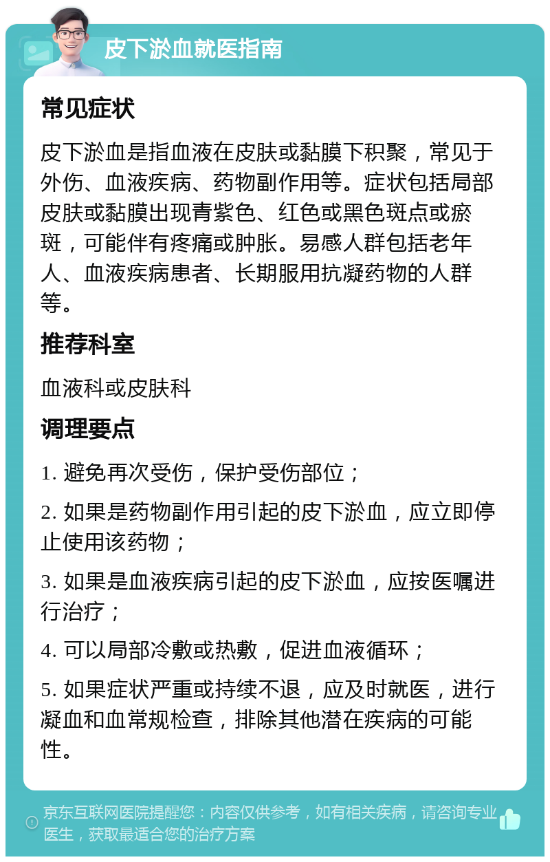 皮下淤血就医指南 常见症状 皮下淤血是指血液在皮肤或黏膜下积聚，常见于外伤、血液疾病、药物副作用等。症状包括局部皮肤或黏膜出现青紫色、红色或黑色斑点或瘀斑，可能伴有疼痛或肿胀。易感人群包括老年人、血液疾病患者、长期服用抗凝药物的人群等。 推荐科室 血液科或皮肤科 调理要点 1. 避免再次受伤，保护受伤部位； 2. 如果是药物副作用引起的皮下淤血，应立即停止使用该药物； 3. 如果是血液疾病引起的皮下淤血，应按医嘱进行治疗； 4. 可以局部冷敷或热敷，促进血液循环； 5. 如果症状严重或持续不退，应及时就医，进行凝血和血常规检查，排除其他潜在疾病的可能性。