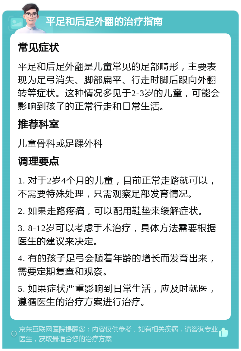 平足和后足外翻的治疗指南 常见症状 平足和后足外翻是儿童常见的足部畸形，主要表现为足弓消失、脚部扁平、行走时脚后跟向外翻转等症状。这种情况多见于2-3岁的儿童，可能会影响到孩子的正常行走和日常生活。 推荐科室 儿童骨科或足踝外科 调理要点 1. 对于2岁4个月的儿童，目前正常走路就可以，不需要特殊处理，只需观察足部发育情况。 2. 如果走路疼痛，可以配用鞋垫来缓解症状。 3. 8-12岁可以考虑手术治疗，具体方法需要根据医生的建议来决定。 4. 有的孩子足弓会随着年龄的增长而发育出来，需要定期复查和观察。 5. 如果症状严重影响到日常生活，应及时就医，遵循医生的治疗方案进行治疗。