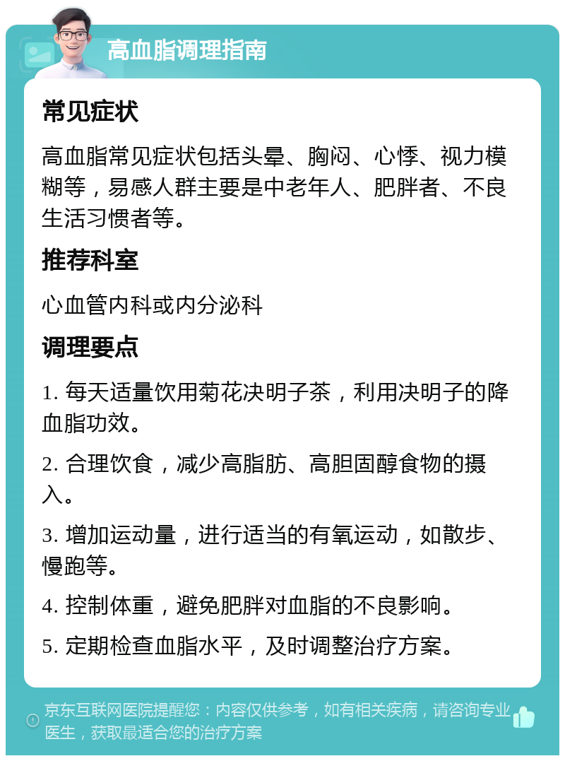 高血脂调理指南 常见症状 高血脂常见症状包括头晕、胸闷、心悸、视力模糊等，易感人群主要是中老年人、肥胖者、不良生活习惯者等。 推荐科室 心血管内科或内分泌科 调理要点 1. 每天适量饮用菊花决明子茶，利用决明子的降血脂功效。 2. 合理饮食，减少高脂肪、高胆固醇食物的摄入。 3. 增加运动量，进行适当的有氧运动，如散步、慢跑等。 4. 控制体重，避免肥胖对血脂的不良影响。 5. 定期检查血脂水平，及时调整治疗方案。