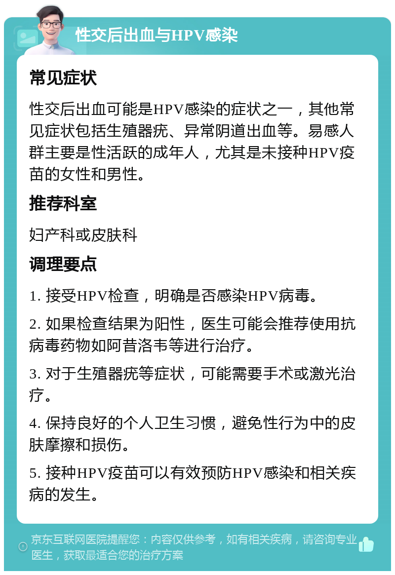 性交后出血与HPV感染 常见症状 性交后出血可能是HPV感染的症状之一，其他常见症状包括生殖器疣、异常阴道出血等。易感人群主要是性活跃的成年人，尤其是未接种HPV疫苗的女性和男性。 推荐科室 妇产科或皮肤科 调理要点 1. 接受HPV检查，明确是否感染HPV病毒。 2. 如果检查结果为阳性，医生可能会推荐使用抗病毒药物如阿昔洛韦等进行治疗。 3. 对于生殖器疣等症状，可能需要手术或激光治疗。 4. 保持良好的个人卫生习惯，避免性行为中的皮肤摩擦和损伤。 5. 接种HPV疫苗可以有效预防HPV感染和相关疾病的发生。